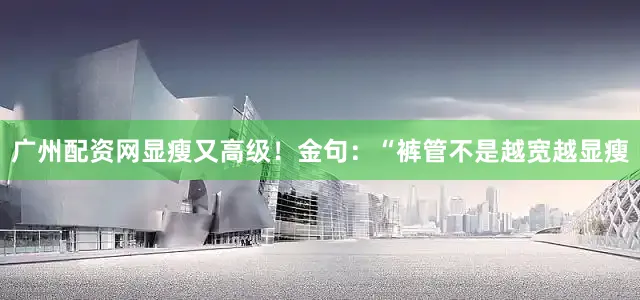 广州配资网显瘦又高级！金句：“裤管不是越宽越显瘦