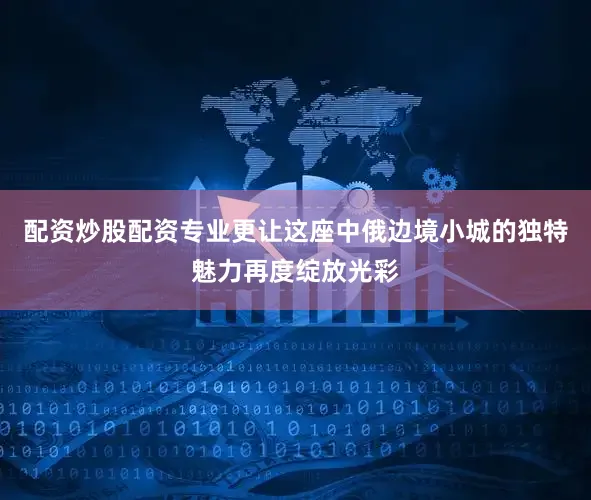 配资炒股配资专业更让这座中俄边境小城的独特魅力再度绽放光彩