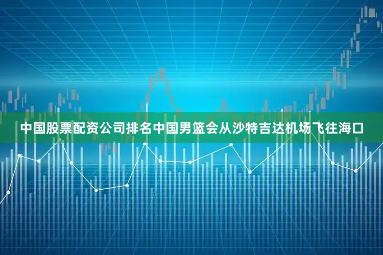 中国股票配资公司排名中国男篮会从沙特吉达机场飞往海口