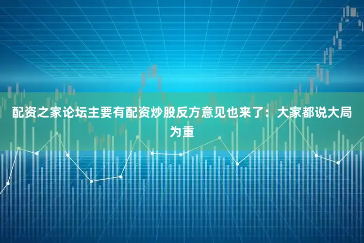 配资之家论坛主要有配资炒股反方意见也来了：大家都说大局为重