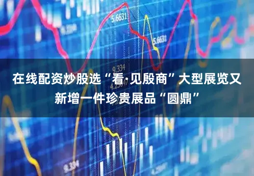 在线配资炒股选“看·见殷商”大型展览又新增一件珍贵展品“圆鼎”