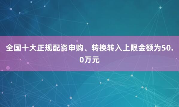 全国十大正规配资申购、转换转入上限金额为50.0万元