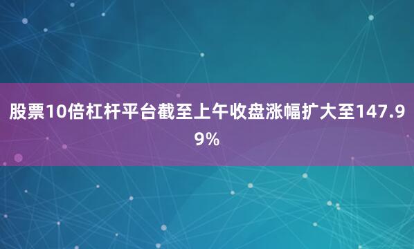股票10倍杠杆平台截至上午收盘涨幅扩大至147.99%
