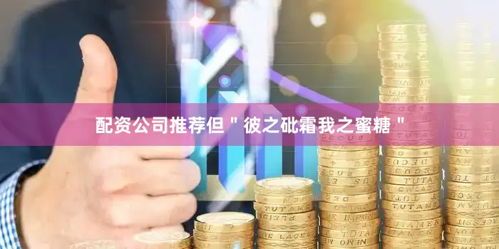 配资公司推荐但＂彼之砒霜我之蜜糖＂