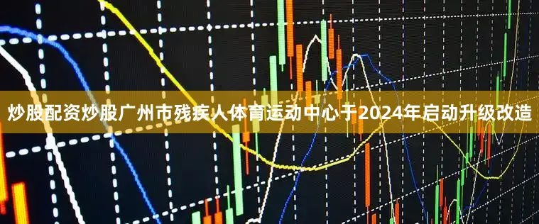 炒股配资炒股广州市残疾人体育运动中心于2024年启动升级改造