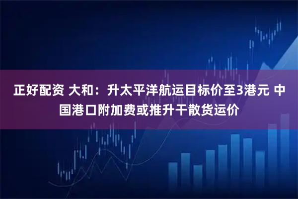正好配资 大和：升太平洋航运目标价至3港元 中国港口附加费或推升干散货运价
