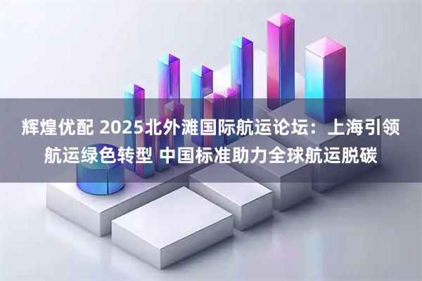 辉煌优配 2025北外滩国际航运论坛：上海引领航运绿色转型 中国标准助力全球航运脱碳
