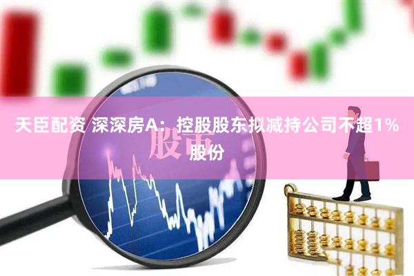天臣配资 深深房A：控股股东拟减持公司不超1%股份