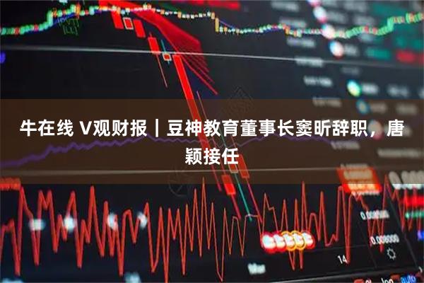 牛在线 V观财报｜豆神教育董事长窦昕辞职，唐颖接任