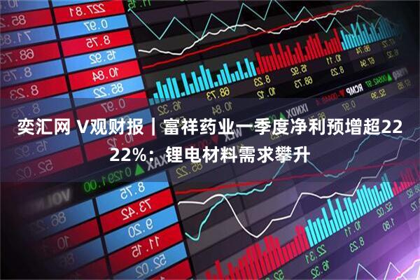 奕汇网 V观财报｜富祥药业一季度净利预增超2222%：锂电材料需求攀升