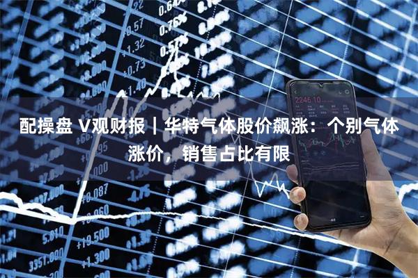 配操盘 V观财报｜华特气体股价飙涨：个别气体涨价，销售占比有限