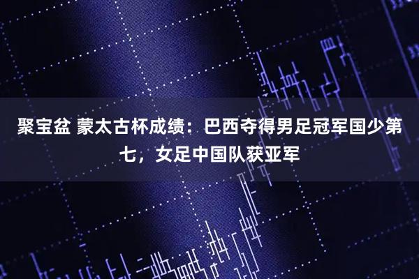 聚宝盆 蒙太古杯成绩：巴西夺得男足冠军国少第七，女足中国队获亚军