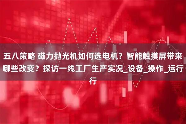 五八策略 磁力抛光机如何选电机?智能触摸屏带来哪些改变?探访一线工厂生产实况_设备_操作_运行