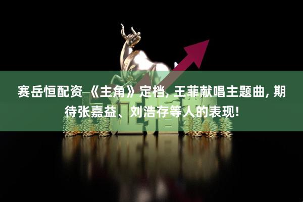 赛岳恒配资 《主角》定档, 王菲献唱主题曲, 期待张嘉益、刘浩存等人的表现!