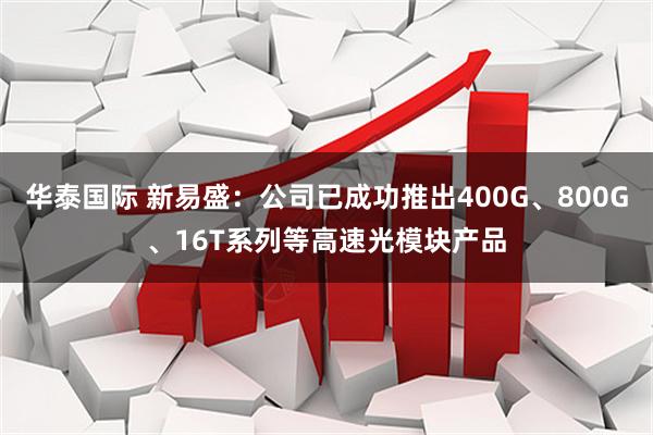 华泰国际 新易盛：公司已成功推出400G、800G、16T系列等高速光模块产品