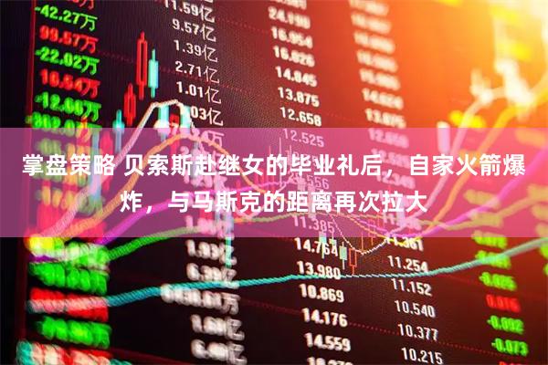 掌盘策略 贝索斯赴继女的毕业礼后，自家火箭爆炸，与马斯克的距离再次拉大