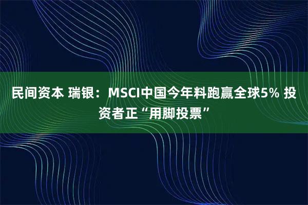 民间资本 瑞银：MSCI中国今年料跑赢全球5% 投资者正“用脚投票”