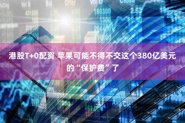 港股T+0配资 苹果可能不得不交这个380亿美元的“保护费”了