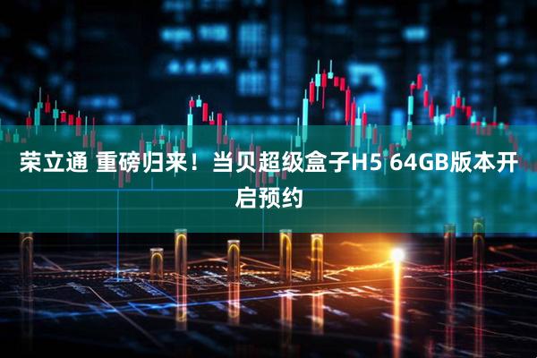 荣立通 重磅归来！当贝超级盒子H5 64GB版本开启预约