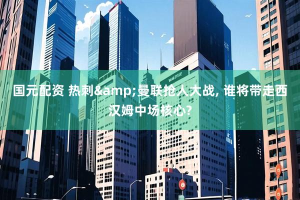 国元配资 热刺&曼联抢人大战, 谁将带走西汉姆中场核心?