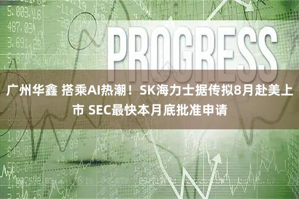 广州华鑫 搭乘AI热潮！SK海力士据传拟8月赴美上市 SEC最快本月底批准申请