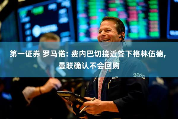 第一证券 罗马诺: 费内巴切接近签下格林伍德, 曼联确认不会回购