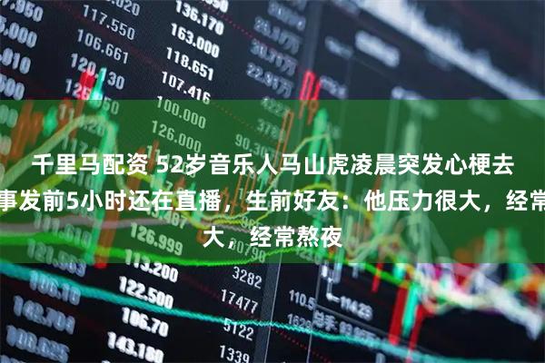 千里马配资 52岁音乐人马山虎凌晨突发心梗去世，事发前5小时还在直播，生前好友：他压力很大，经常熬夜