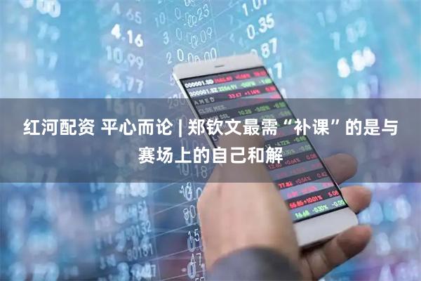 红河配资 平心而论 | 郑钦文最需“补课”的是与赛场上的自己和解