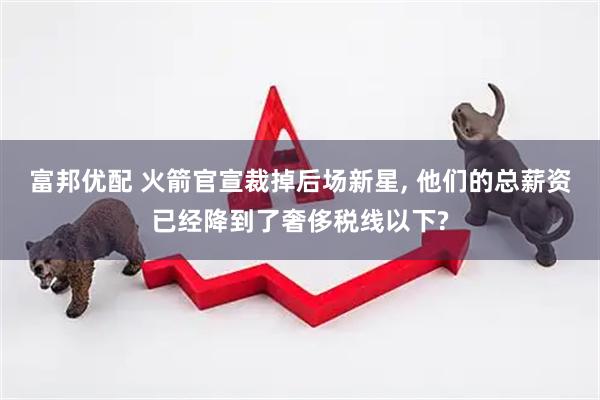 富邦优配 火箭官宣裁掉后场新星, 他们的总薪资已经降到了奢侈税线以下?