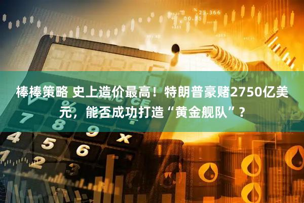 棒棒策略 史上造价最高！特朗普豪赌2750亿美元，能否成功打造“黄金舰队”？
