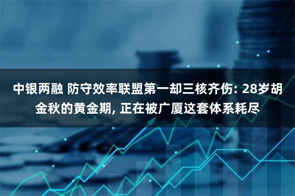 中银两融 防守效率联盟第一却三核齐伤: 28岁胡金秋的黄金期, 正在被广厦这套体系耗尽