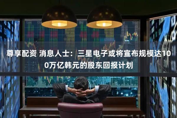 尊享配资 消息人士：三星电子或将宣布规模达100万亿韩元的股东回报计划