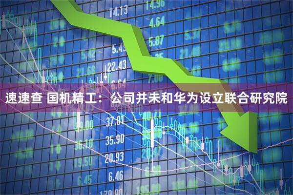 速速查 国机精工：公司并未和华为设立联合研究院