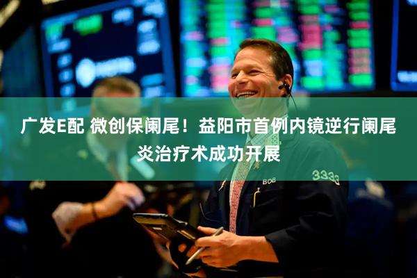 广发E配 微创保阑尾！益阳市首例内镜逆行阑尾炎治疗术成功开展