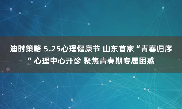 迪时策略 5.25心理健康节 山东首家“青春归序”心理中心开诊 聚焦青春期专属困惑